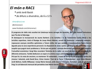 Programació 2012-13


El món a RAC1
     amb Jordi Basté
     de dilluns a divendres, de 6 a 12 h

 elmon@rac1.net
 @elmonarac1
 www.facebook.com/elmonarac1

El programa de ràdio més escoltat de Catalunya torna carregat de novetats, tot i que manté l'estructura
que l'ha dut al lideratge.
Hi destaquen la incorporació de Jaume Barberà a les tertúlies i la de l'extennista Carlos Moyà a les
tertúlies esportives. Amb el fitxatge de Josep Maria Mainat, cervell de Gestmusic i empresari televisiu,
repassaran avenços científics optimistes a ‘Estem millor del que sembla’. L'exwaterpolista Pedro García
Aguado posa la seva experiència personal a la disposició de joves i pares que tinguin fills conflictius o que
sospitin que puguin tenir problemes a ‘Sé de què em parles’. Gonzalo Bernardos passarà per la traductora
l'actualitat econòmica i Sergi Mas recordarà ‘Històries de la ràdio’, un recull de talls de veu antològics de
diferents emissores. També dedicaran un espai a la crònica negra amb Enrique Figueredo i Pere Cullell.
Pel que fa a la resta de seccions, es mantenen ‘El contenidor’, l'espai de denúncia del programa; crítica de
cinema i televisió, amb David Broc, Víctor Amela i Toni de la Torre; ‘L'Òmbudsman’, amb Quim Monzó;
Jordi Beltran, Guille Milkyway i Josep Maria Ganyet, amb música i internet; ‘Cuinetes’, amb el xef Fermí
Puig i la col·laboració mensual del periodista José María García.
 