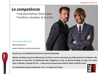 Programació 2012-13


La competència
      amb Òscar Dalmau i Òscar Andreu
      de dilluns a divendres, de 12 a 13 h




lacompetencia@rac1.net
@lacompetencia
www.facebook.com/lacompetencia

Aquest any, La competència presenta la quarta temporada.

Sempre envoltats de grans professionals, els Òscars no han convençut cap d'ells perquè hi col·laborin. Així
que tornen en Jean Paul, en Mohamed Jordi, l'Angelines, en Jep, en Quimet Bodega, el Justo, l'Avi sense
nom, la Rossita, el Duque de Fire... I amb noves incorporacions amb el mateix nivell de ruïna!

La competència, quarta temporada. Ara sí. La quarta és la bona.
 