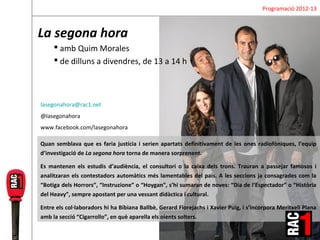 Programació 2012-13



La segona hora
      amb Quim Morales
      de dilluns a divendres, de 13 a 14 h



lasegonahora@rac1.net
@lasegonahora
www.facebook.com/lasegonahora

Quan semblava que es faria justícia i serien apartats definitivament de les ones radiofòniques, l’equip
d’investigació de La segona hora torna de manera sorprenent.

Es mantenen els estudis d’audiència, el consultori o la caixa dels trons. Trauran a passejar famosos i
analitzaran els contestadors automàtics més lamentables del país. A les seccions ja consagrades com la
“Botiga dels Horrors”, “Instruzione” o “Hoygan”, s’hi sumaran de noves: “Dia de l’Espectador” o “Història
del Heavy”, sempre apostant per una vessant didàctica i cultural.

Entre els col·laboradors hi ha Bibiana Ballbè, Gerard Florejachs i Xavier Puig, i s’incorpora Meritxell Plana
amb la secció “Cigarrollo”, en què aparella els oients solters.
 