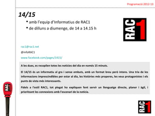 Programació 2012-13


14/15
     amb l’equip d’Informatius de RAC1
     de dilluns a diumenge, de 14 a 14.15 h



rac1@rac1.net
@infoRAC1
www.facebook.com/pages/1415/

A les dues, es recopilen totes les notícies del dia en només 15 minuts.

El 14/15 és un informatiu al gra i sense embuts, amb un format breu però intens. Una tria de les
informacions imprescindibles per estar al dia, les històries més properes, les veus protagonistes i els
punts de vista més interessants.

Fidels a l'estil RAC1, tot plegat ho expliquen fent servir un llenguatge directe, planer i àgil, i
prioritzant les connexions amb l'escenari de la notícia.
 
