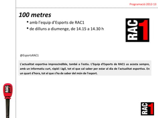 Programació 2012-13


100 metres
      amb l’equip d’Esports de RAC1
      de dilluns a diumenge, de 14.15 a 14.30 h




@EsportsRAC1

L'actualitat esportiva imprescindible, també a l'estiu. L’Equip d'Esports de RAC1 us acosta sempre,
amb un informatiu curt, ràpid i àgil, tot el que cal saber per estar al dia de l'actualitat esportiva. En
un quart d'hora, tot el que s'ha de saber del món de l'esport.
 