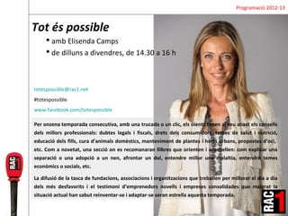 Programació 2012-13


Tot és possible
      amb Elisenda Camps
      de dilluns a divendres, de 14.30 a 16 h



totespossible@rac1.net
#totespossible
www.facebook.com/totespossible

Per onzena temporada consecutiva, amb una trucada o un clic, els oients tenen al seu abast els consells
dels millors professionals: dubtes legals i fiscals, drets dels consumidors, temes de salut i nutrició,
educació dels fills, cura d’animals domèstics, manteniment de plantes i horts urbans, propostes d’oci,
etc. Com a novetat, una secció on es recomanaran llibres que orienten i aconsellen: com explicar una
separació o una adopció a un nen, afrontar un dol, entendre millor una malaltia, entendre temes
econòmics o socials, etc.

La difusió de la tasca de fundacions, associacions i organitzacions que treballen per millorar el dia a dia
dels més desfavorits i el testimoni d’emprenedors novells i empreses consolidades que malgrat la
situació actual han sabut reinventar-se i adaptar-se seran estrella aquesta temporada.
 