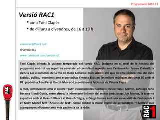 Programació 2012-13


Versió RAC1
      amb Toni Clapés
      de dilluns a divendres, de 16 a 19 h


versiorac1@rac1.net
@versiorac1
www.facebook.com/versiorac1

Toni Clapés afronta la vuitena temporada del Versió RAC1 (setzena en el total de la història del
programa) amb tot un seguit de novetats: el consultori esportiu amb l’entrenador Jaume Creixell; la
ciència per a dummies de la mà de Josep Corbella i Dani Arbós; allò que no s’ha explicat mai del món
judicial, polític, i econòmic amb el periodista Ernesto Ekáizer; les millors músiques dels anys 80 amb el
DJ i productor Toni Peret i la col·laboració especialment fetitxista de Valérie Tasso.

A més, continuarem amb el nostre “pull” d’economistes habituals: Xavier Sala i Martín, Santiago Niño
Becerra i Jordi Goula, entre altres; la informació del món del motor amb Josep Lluís Merlos, la taverna
esportiva amb el Guasch Blanc i el Guasch Negre, el Sergi Pàmies amb una nova visió de l’autoajuda i
en Quim Monzó fent “Anàlisis de Text”. Sense oblidar la munió ingent de personatges “il·lustres” que
acompanyen el locutor amb més paciència de la ràdio.
 