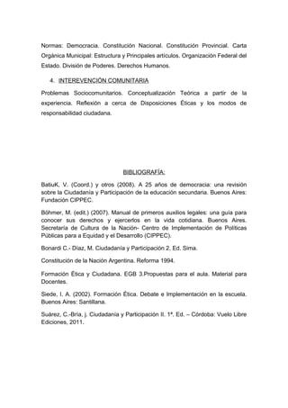 Normas: Democracia. Constitución Nacional. Constitución Provincial. Carta
Orgánica Municipal: Estructura y Principales artículos. Organización Federal del
Estado. División de Poderes. Derechos Humanos.
4. INTEREVENCIÓN COMUNITARIA
Problemas Sociocomunitarios. Conceptualización Teórica a partir de la
experiencia. Reflexión a cerca de Disposiciones Éticas y los modos de
responsabilidad ciudadana.
BIBLIOGRAFÍA:
BatiuK, V. (Coord.) y otros (2008). A 25 años de democracia: una revisión
sobre la Ciudadanía y Participación de la educación secundaria. Buenos Aires:
Fundación CIPPEC.
Böhmer, M. (edit.) (2007). Manual de primeros auxilios legales: una guía para
conocer sus derechos y ejercerlos en la vida cotidiana. Buenos Aires.
Secretaría de Cultura de la Nación- Centro de Implementación de Políticas
Públicas para a Equidad y el Desarrollo (CIPPEC).
Bonardi C.- Díaz, M. Ciudadanía y Participación 2. Ed. Sima.
Constitución de la Nación Argentina. Reforma 1994.
Formación Ética y Ciudadana. EGB 3.Propuestas para el aula. Material para
Docentes.
Siede, I. A. (2002). Formación Ética. Debate e Implementación en la escuela.
Buenos Aires: Santillana.
Suárez, C.-Bría, j. Ciudadanía y Participación II. 1ª. Ed. – Córdoba: Vuelo Libre
Ediciones, 2011.
 