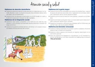 Atencionsocialysalud
Hablemos de atención domiciliaria:
➽	Queremos potenciar la atención de las personas con dependencia en su do-
micilio, llevando a cabo un proyecto de ayuda a las actividades básicas de la
vida diaria y de acompañamiento.
➽	Queremos dar una respuesta consensuada con el CAP Hostalric en cuanto a
la atención a personas en situación de alta hospitalaria.
Hablemos de la integración social:
➽	Queremos crear huertos compartidos como forma de ocio entre los más
mayores y como actividad recompensada para las personas en situación de
riesgo económico.
➽	Queremos recuperar la actividad del banco del tiempo como espacio de ayu-
da solidaria entre las personas del municipio.
Hablemos de la gente mayor:
➽	Queremos promocionar actividades que prioricen la actividad física: creación
de grupos de personas para andar juntos, organización de caminatas colecti-
vas y optimización del uso de los parques de salud.
➽	Queremos promocionar la interacción entre grandes y pequeños en la biblio-
teca.
➽	Queremos fomentar que la gente mayor con buena salud que lo desee acom-
pañe a personas mayores que lo necesiten.
➽	Seguiremos impulsando y reforzando las actividades del Punt d´Informació per
a la Gent Gran i els seus Cuidadors (PIGGIC).
Hablemos de bienestar emocional:
➽	Queremos mejorar el bienestar emocional de nuestros ciudadanos ofreciendo
espacios para compartir sus inquietudes.
➽	Queremos ofrecer espacios de formación en aspectos relacionados con el
crecimiento personal.
➽	Estos dos aspectos los trabajaremos conjuntamente con la Universitat Au-
tònoma de Barcelona y con otros municipios de Catalunya bajo el proyecto
“Viles pel benestar”.
Elbienestardelosciudadanos:nuestroobjetivoprioritario
13
Atencion social y salud
 