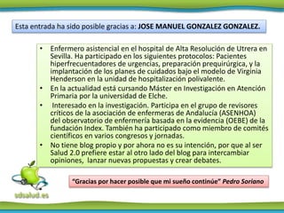 • Enfermero asistencial en el hospital de Alta Resolución de Utrera en
Sevilla. Ha participado en los siguientes protocolos: Pacientes
hiperfrecuentadores de urgencias, preparación prequirúrgica, y la
implantación de los planes de cuidados bajo el modelo de Virginia
Henderson en la unidad de hospitalización polivalente.
• En la actualidad está cursando Máster en Investigación en Atención
Primaria por la universidad de Elche.
• Interesado en la investigación. Participa en el grupo de revisores
críticos de la asociación de enfermeras de Andalucía (ASENHOA)
del observatorio de enfermería basada en la evidencia (OEBE) de la
fundación Index. También ha participado como miembro de comités
científicos en varios congresos y jornadas.
• No tiene blog propio y por ahora no es su intención, por que al ser
Salud 2.0 prefiere estar al otro lado del blog para intercambiar
opiniones, lanzar nuevas propuestas y crear debates.
Esta entrada ha sido posible gracias a: JOSE MANUEL GONZALEZ GONZALEZ.
“Gracias por hacer posible que mi sueño continúe” Pedro Soriano
 