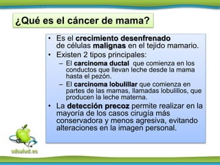 • Es el crecimiento desenfrenado
de células malignas en el tejido mamario.
• Existen 2 tipos principales:
– El carcinoma ductal que comienza en los
conductos que llevan leche desde la mama
hasta el pezón.
– El carcinoma lobulillar que comienza en
partes de las mamas, llamadas lobulillos, que
producen la leche materna.
• La detección precoz permite realizar en la
mayoría de los casos cirugía más
conservadora y menos agresiva, evitando
alteraciones en la imagen personal.
¿Qué es el cáncer de mama?
 
