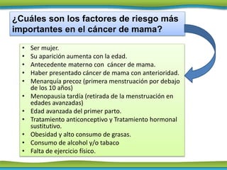• Ser mujer.
• Su aparición aumenta con la edad.
• Antecedente materno con cáncer de mama.
• Haber presentado cáncer de mama con anterioridad.
• Menarquía precoz (primera menstruación por debajo
de los 10 años)
• Menopausia tardía (retirada de la menstruación en
edades avanzadas)
• Edad avanzada del primer parto.
• Tratamiento anticonceptivo y Tratamiento hormonal
sustitutivo.
• Obesidad y alto consumo de grasas.
• Consumo de alcohol y/o tabaco
• Falta de ejercicio físico.
¿Cuáles son los factores de riesgo más
importantes en el cáncer de mama?
 