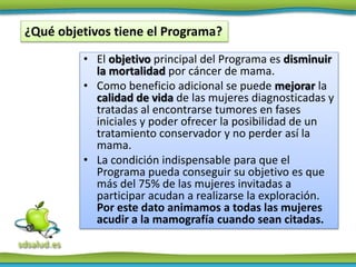 • El objetivo principal del Programa es disminuir
la mortalidad por cáncer de mama.
• Como beneficio adicional se puede mejorar la
calidad de vida de las mujeres diagnosticadas y
tratadas al encontrarse tumores en fases
iniciales y poder ofrecer la posibilidad de un
tratamiento conservador y no perder así la
mama.
• La condición indispensable para que el
Programa pueda conseguir su objetivo es que
más del 75% de las mujeres invitadas a
participar acudan a realizarse la exploración.
Por este dato animamos a todas las mujeres
acudir a la mamografía cuando sean citadas.
¿Qué objetivos tiene el Programa?
 