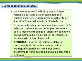 • Las mujeres entre 50 y 69 años que no hayan
recibido la carta de citación en su domicilio,
pueden dirigirse telefónicamente a su Distrito de
Atención Primaria donde le facilitarán la cita.
• Es importante saber que independientemente de la
edad, es conveniente que las mujeres consulten
con su médico ante cualquier alteración que noten
en sus mamas o bien si presentan antecedentes
familiares de dicha enfermedad.
• RECUERDA: La forma más eficaz de detectar
precozmente el cáncer de mama es realizar
mamografías periódicas a mujeres de una
determinada franja de edad, aunque no presenten
síntomas.
¿Cómo solicitar una consulta?
 