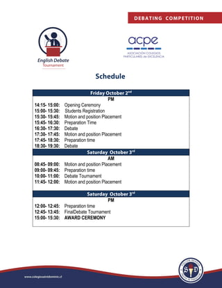 PM
14:15- 15:00: Opening Ceremony
15:00- 15:30: Students Registration
15:30- 15:45: Motion and position Placement
15:45- 16:30: Preparation Time
16:30- 17:30: Debate
17:30- 17:45: Motion and position Placement
17:45- 18:30: Preparation time
18:30- 19:30: Debate
AM
08:45- 09:00: Motion and position Placement
09:00- 09:45: Preparation time
10:00- 11:00: Debate Tournament
11:45- 12:00: Motion and position Placement
PM
12:00- 12:45: Preparation time
12:45- 13:45: FinalDebate Tournament
15:00- 15:30: AWARD CEREMONY
 
