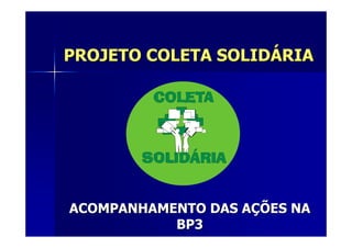 PROJETO COLETA SOLIDÁRIA




ACOMPANHAMENTO DAS AÇÕES NA
           BP3
 