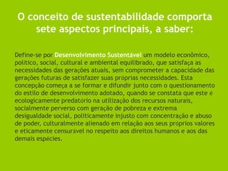 O conceito de sustentabilidade comporta
    sete aspectos principais, a saber:

Define-se por Desenvolvimento Sustentável um modelo econômico,
político, social, cultural e ambiental equilibrado, que satisfaça as
necessidades das gerações atuais, sem comprometer a capacidade das
gerações futuras de satisfazer suas próprias necessidades. Esta
concepção começa a se formar e difundir junto com o questionamento
do estilo de desenvolvimento adotado, quando se constata que este é
ecologicamente predatório na utilização dos recursos naturais,
socialmente perverso com geração de pobreza e extrema
desigualdade social, politicamente injusto com concentração e abuso
de poder, culturalmente alienado em relação aos seus próprios valores
e eticamente censurável no respeito aos direitos humanos e aos das
demais espécies.
 