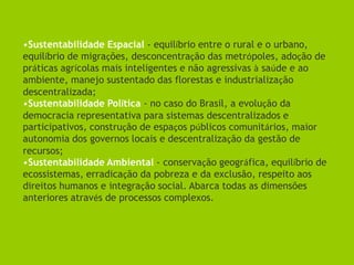 •Sustentabilidade Espacial - equilíbrio entre o rural e o urbano,
equilíbrio de migrações, desconcentração das metrópoles, adoção de
práticas agrícolas mais inteligentes e não agressivas à saúde e ao
ambiente, manejo sustentado das florestas e industrialização
descentralizada;
•Sustentabilidade Política - no caso do Brasil, a evolução da
democracia representativa para sistemas descentralizados e
participativos, construção de espaços públicos comunitários, maior
autonomia dos governos locais e descentralização da gestão de
recursos;
•Sustentabilidade Ambiental - conservação geográfica, equilíbrio de
ecossistemas, erradicação da pobreza e da exclusão, respeito aos
direitos humanos e integração social. Abarca todas as dimensões
anteriores através de processos complexos.
 