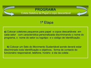 PROGRAMA
              Coleta Seletiva de Papel e copo descartável


                              1ª Etapa

a) Colocar coletores pequenos para papel e copos descartáveis em
cada setor com característica personalizada discriminando o nome do
programa, o nome do setor ou logotipo e o código de Identificação.


   b) Colocar um Selo do Movimento Sustentável aonde deverá estar
discriminado toda Identificação e objetivos, forma de contacto do
funcionário responsável, telefone, horário e dia da coleta .
 