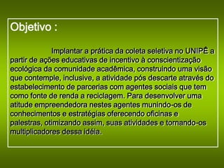 Objetivo :

             Implantar a prática da coleta seletiva no UNIPÊ a
partir de ações educativas de incentivo à conscientização
ecológica da comunidade acadêmica, construindo uma visão
que contemple, inclusive, a atividade pós descarte através do
estabelecimento de parcerias com agentes sociais que tem
como fonte de renda a reciclagem. Para desenvolver uma
atitude empreendedora nestes agentes munindo-os de
conhecimentos e estratégias oferecendo oficinas e
palestras, otimizando assim, suas atividades e tornando-os
multiplicadores dessa idéia.
 