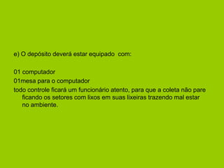 e) O depósito deverá estar equipado com:

01 computador
01mesa para o computador
todo controle ficará um funcionário atento, para que a coleta não pare
   ficando os setores com lixos em suas lixeiras trazendo mal estar
   no ambiente.
 