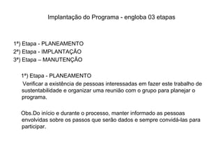 Implantação do Programa - engloba 03 etapas



1ª) Etapa - PLANEAMENTO
2ª) Etapa - IMPLANTAÇÃO
3ª) Etapa – MANUTENÇÃO

  1ª) Etapa - PLANEAMENTO
   Verificar a existência de pessoas interessadas em fazer este trabalho de
  sustentabilidade e organizar uma reunião com o grupo para planejar o
  programa.

  Obs.Do início e durante o processo, manter informado as pessoas
  envolvidas sobre os passos que serão dados e sempre convidá-las para
  participar.
 