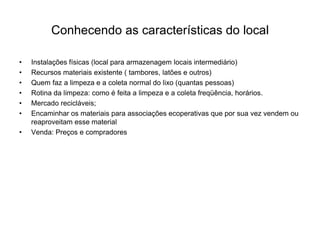 Conhecendo as características do local

•   Instalações físicas (local para armazenagem locais intermediário)
•   Recursos materiais existente ( tambores, latões e outros)
•   Quem faz a limpeza e a coleta normal do lixo (quantas pessoas)
•   Rotina da limpeza: como é feita a limpeza e a coleta freqüência, horários.
•   Mercado recicláveis;
•   Encaminhar os materiais para associações ecoperativas que por sua vez vendem ou
    reaproveitam esse material
•   Venda: Preços e compradores
 