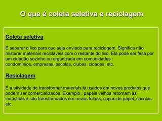O que é coleta seletiva e reciclagem


Coleta seletiva

É separar o lixo para que seja enviado para reciclagem. Significa não
misturar materiais recicláveis com o restante do lixo. Ela pode ser feita por
um cidadão sozinho ou organizada em comunidades :
condomínios, empresas, escolas, clubes, cidades, etc.

Reciclagem

É a atividade de transformar materiais já usados em novos produtos que
podem ser comercializados. Exemplo : papéis velhos retornam às
indústrias e são transformados em novas folhas, copos de papel, sacolas
etc.
 