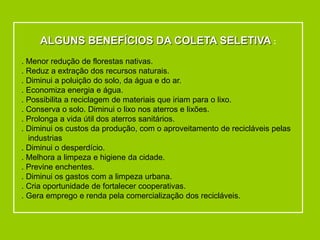 ALGUNS BENEFÍCIOS DA COLETA SELETIVA :
. Menor redução de florestas nativas.
. Reduz a extração dos recursos naturais.
. Diminui a poluição do solo, da água e do ar.
. Economiza energia e água.
. Possibilita a reciclagem de materiais que iriam para o lixo.
. Conserva o solo. Diminui o lixo nos aterros e lixões.
. Prolonga a vida útil dos aterros sanitários.
. Diminui os custos da produção, com o aproveitamento de recicláveis pelas
  industrias
. Diminui o desperdício.
. Melhora a limpeza e higiene da cidade.
. Previne enchentes.
. Diminui os gastos com a limpeza urbana.
. Cria oportunidade de fortalecer cooperativas.
. Gera emprego e renda pela comercialização dos recicláveis.
 