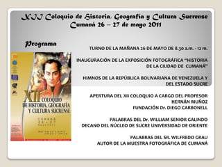 XII Coloquio de Historia, Geografía y Cultura Sucrense
           Cumaná 26 – 27 de mayo 2011

 Programa
                   TURNO DE LA MAÑANA 26 DE MAYO DE 8.30 a.m. - 12 m.

               INAUGURACIÓN DE LA EXPOSICIÓN FOTOGRÁFICA “HISTORIA
                                          DE LA CIUDAD DE CUMANÁ”

                 HIMNOS DE LA REPÚBLICA BOLIVARIANA DE VENEZUELA Y
                                                  DEL ESTADO SUCRE

                    APERTURA DEL XII COLOQUIO A CARGO DEL PROFESOR
                                                      HERNÁN MUÑOZ
                                      FUNDACIÓN Dr. DIEGO CARBONELL

                           PALABRAS DEL Dr. WILLIAM SENIOR GALINDO
                 DECANO DEL NÚCLEO DE SUCRE UNIVERSIDAD DE ORIENTE

                                    PALABRAS DEL SR. WILFREDO GRAU
                       AUTOR DE LA MUESTRA FOTOGRÁFICA DE CUMANÁ
 
