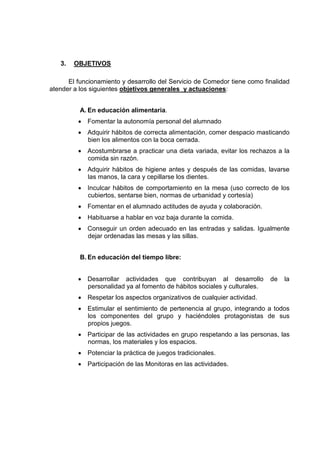 3.   OBJETIVOS

      El funcionamiento y desarrollo del Servicio de Comedor tiene como finalidad
atender a los siguientes objetivos generales y actuaciones:


          A. En educación alimentaria.
         • Fomentar la autonomía personal del alumnado
         • Adquirir hábitos de correcta alimentación, comer despacio masticando
           bien los alimentos con la boca cerrada.
         • Acostumbrarse a practicar una dieta variada, evitar los rechazos a la
           comida sin razón.
         • Adquirir hábitos de higiene antes y después de las comidas, lavarse
           las manos, la cara y cepillarse los dientes.
         • Inculcar hábitos de comportamiento en la mesa (uso correcto de los
           cubiertos, sentarse bien, normas de urbanidad y cortesía)
         • Fomentar en el alumnado actitudes de ayuda y colaboración.
         • Habituarse a hablar en voz baja durante la comida.
         • Conseguir un orden adecuado en las entradas y salidas. Igualmente
           dejar ordenadas las mesas y las sillas.


          B. En educación del tiempo libre:


         • Desarrollar actividades que contribuyan al desarrollo          de   la
           personalidad ya al fomento de hábitos sociales y culturales.
         • Respetar los aspectos organizativos de cualquier actividad.
         • Estimular el sentimiento de pertenencia al grupo, integrando a todos
           los componentes del grupo y haciéndoles protagonistas de sus
           propios juegos.
         • Participar de las actividades en grupo respetando a las personas, las
           normas, los materiales y los espacios.
         • Potenciar la práctica de juegos tradicionales.
         • Participación de las Monitoras en las actividades.
 