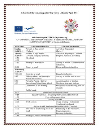 Schedule of the Comenius partnership visit to Lithuania/ April 2011




              Third meeting of COMENIUS partnership
 “OVERCOMING XENOPHOBIA THROUGH A DEEPER UNDERSTANDING OF
            EUROPEAN CULTURES” at Naisiai, in Lithuania

 Date/ time         Activities for teachers                Activities for students
Sunday        Arrivals at Riga airport               Arrivals at Riga airport
24/04/2011    (Turkey)                               (Turkey)
Tuesday       Arrivals at Riga airport .             Arrivals at Riga airport ( Poland,
26/04/2011    ( Poland, Bulgaria, Romania,           Bulgaria, Romania, Slovakia )
13.50-        Slovakia )
15.00
15.30         Journey to Bubiai hotel.               Journey to Naisiai. Accommodation
                                                     in families.
20.00      Dinner in hotel.                          Dinner and time in families.
Wednesday
27/04/2011
7.00-8.00  Breakfast at hotel.                       Breakfast in families
8.15       Pick-up at hotel and journey to           Journey to Naisiai basic school
           Naisiai basic school.
8.30       Arrival at Naisiai ( Latvia )             Accommodation in families.
9.00       Reception at Naisiai basic school.        Meeting with school students
           Guided tour of the building               Guided tour of the building with the
                                                     students
              Coffee break.
10.00                               Journey to Naisiai culture center
10.15                 Easter Celebration : presenting the traditions of the festival.
11.00                                    Eggs rolling competition
11.45                                       Journey to school
12.00         Work session                               Eggs coloring ( Lithuanian
                                                         traditional methods)
14.00                  Lunch at school. Traditional Lithuanian meal – Cepelinai.
15.00         Free time in Šiauliai city and in the    Introducing in the classrooms.
              hotel                                    Creative activities.
16.00                                                  Free time in families
17.15         Journey to Naisiai culture center
 