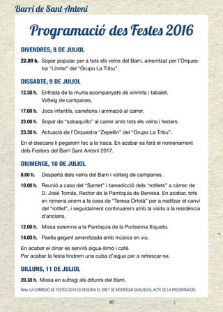Barri de Sant Antoni
10
Programació des Festes 2016
DIVENDRES, 8 DE JULIOL
22.00 h.	 Sopar popular per a tots els veïns del Barri, amenitzat per l’Orques-
tra “Límite” del “Grupo La Tribu”.
DISSABTE, 9 DE JULIOL
12.30 h.	 Entrada de la murta acompanyats de xirimita i tabalet.
	 Volteig de campanes.
17.00 h.	 Jocs infantils, carretons i animació al carrer.
22.00 h. 	 Sopar de “sobaquillo” al carrer amb tots els veïns i festers.
23.30 h. 	 Actuació de l’Orquestra “Zepellin” del “Grupo La Tribu”.
En el descans li pegarem foc a la traca. En acabar es farà el nomenament
dels Festers del Barri Sant Antoni 2017.
DIUMENGE, 10 DE JULIOL
8.00 h. 	 Despertà dels veïns del Barri i volteig de campanes.
10.00 h. 	 Reunió a casa del “Santet” i benedicció dels “rotllets” a càrrec de
D. José Tomás, Rector de la Parròquia de Benissa. En acabar, tots
en romeria anem a la casa de “Teresa Ortolà” per a realitzar el canvi
del “rotllet”, i seguidament continuarem amb la visita a la residència
d’ancians.
12.00 h. 	 Missa solemne a la Parròquia de la Puríssima Xiqueta.
14.00 h. 	 Paella gegant amenitzada amb música en viu.
En acabar el dinar es servirà aigua-llimó i café.
Per acabar la festa tindrem una cuba d’aigua per a refrescar-se.
DILLUNS, 11 DE JULIOL
20.30 h. 	Missa en sufragi als difunts del Barri.
Nota: LA COMISSIÓ DE FESTES 2016 ES RESERVA EL DRET DE MODIFICAR QUALSEVOL ACTE DE LA PROGRAMACIÓ.
 