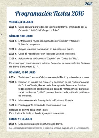2016
11
Programación Fiestas 2016
VIERNES, 8 DE JULIO
22.00 h.	 Cena popular para todos los vecinos del Barrio, amenizada por la
Orquesta “Límite” del “Grupo La Tribu”.
SÁBADO, 9 DE JULIO
12.30 h.	 Entrada de la murta acompañados de “xirimita” y “tabalet”.
	 Volteo de campanas.
17.00 h.	 Juegos infantiles y animación en las calles del Barrio.
22.00 h.	 Cena de “sobaquillo” con todos los vecinos y festeros.
23.30 h.	 Actuación de la Orquestra “Zepellin” del “Grupo La Tribu”.
En el descanso encenderemos la traca. En acabar se nombrarán los Festeros
del Barrio Sant Antoni 2017.
DOMINGO, 10 DE JULIO
8.00 h.	 Tradicional “despertà” de los vecinos del Barrio y volteo de campanas.
10.00 h.	 Reunión en la casa del “Santet” y bendición de los “rotllets” a cargo
de D. José Tomás, Rector de la Parroquia de Benissa. Al finalizar,
todos en romería acudiremos a la casa de “Teresa Ortolà” para reali-
zar el cambio del “rotllet”, para continuar con la visita a la residencia
de ancianos.
12.00 h.	 Misa solemne a la Parroquia de la Puríssima Xiqueta.
14.00 h.	 Paella gigante amenizada con música en vivo.
Después se servirá agua-limón i café.
Para finalizar la fiesta, cuba de agua para refrescarse.
LUNES, 11 DE JULIO
20.30 h. 	 Misa en sufragio de los difuntos del Barrio.
Nota: LA COMISIÓN DE FIESTAS 2016 SE RESERVA EL DERECHO DE MODIFICAR CUALQUIER ACTO DE LA PROGRAMACIÓN.
 