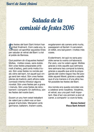 Barri de Sant Antoni
4
Saluda de la
comissió de festes 2016
Les festes del barri Sant Antoni han
arribat finalment. Com cada any, la
Comissió vol aprofitar aquestes línies
per saludar al veïnat del Barri i a tot
el poble de Benissa.
Què podríem dir d’aquestes festes?
Moltes, moltes coses, sens dubte.
Són unes festes preparades amb
molt d’esforç, però amb molta il·lu-
sió. Són unes festes no només per
als veïns del barri, tot aquell que vin-
ga serà ben rebut. Són unes festes
plenes de tradició, però alhora cada
comissió intenta introduir alguna
novetat. Són unes festes per a grans
i menuts. Són unes festes de retro-
bament i compartir. En definitiva, són
les festes del nostre barri.
Durant un any hem estat treballant
de valent per a oferir-vos un bon
grapat d’activitats. Menjarem amb
germanor, ballarem, tirarem coets,
engalanarem els carrers amb murta,
passejarem al Santet i li canviarem
el rotllet, ens banyarem i moltes més
coses.
Evidentment, tot açò no seria pos-
sible sense la vostra col·laboració.
Per això, vos ho volem agrair. Moltes
gràcies a tots aquells que setmana
rere setmana heu comprat la loteria;
gràcies a aquells que amb la propa-
ganda del vostre negoci heu fet pos-
sible aquest llibret; gràcies a aquells
que d’una manera o d’una altra heu
fet possible les festes del Barri.
Ara només ens queda convidar-vos
a celebrar amb nosaltres. Vosaltres,
el veïnat, sou una part molt impor-
tant. Des d’ací vos animem a eixir al
carrer, a compartir i a viure la festa.
Bones festes!
Visca Sant Antoni!
 