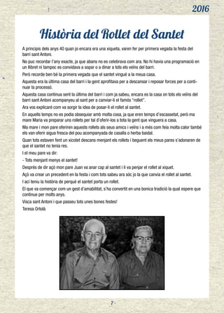 2016
7
Història del Rollet del Santet
A principis dels anys 40 quan jo encara era una xiqueta, varen fer per primera vegada la festa del
barri sant Antoni.
No puc recordar l’any exacte, ja que abans no es celebrava com ara. No hi havia una programació en
un llibret ni tampoc es convidava a sopar o a dinar a tots els veïns del barri.
Però recorde ben bé la primera vegada que el santet vingué a la meua casa.
Aquesta era la última casa del barri i la gent aprofitava per a descansar i reposar forces per a conti-
nuar la processó.
Aquesta casa continua sent la última del barri i com ja sabeu, encara es la casa on tots els veïns del
barri sant Antoni acompanyeu al sant per a canviar-li el famós “rollet”.
Ara vos explicaré com va sorgir la idea de posar-li el rollet al santet.
En aquells temps no es podia obsequiar amb molta cosa, ja que eren temps d’escassetat, però ma
mare Maria va preparar uns rollets per tal d’oferir-los a tota la gent que vinguera a casa.
Ma mare i mon pare oferiren aquests rollets als seus amics i veïns i a més com feia molta calor també
els van oferir aigua fresca del pou acompanyada de casalla o herba baidal.
Quan tots estaven fent un xicotet descans menjant els rollets i beguent els meus pares s’adonaren de
que el santet no tenia res.
I el meu pare va dir:
- Tots menjant menys el santet!
Després de dir açò mon pare Juan va anar cap al santet i li va penjar el rollet al xiquet.
Açò va crear un precedent en la festa i com tots sabeu ara sóc jo la que canvia el rollet al santet.
I ací teniu la història de perquè el santet porta un rollet.
El que va començar com un gest d’amabilitat, s’ha convertit en una bonica tradició la qual espere que
continue per molts anys.
Visca sant Antoni i que passeu tots unes bones festes!
Teresa Ortolà
 