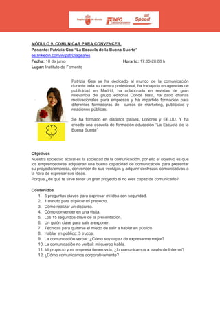 MÓDULO 9. COMUNICAR PARA CONVENCER.
Ponente: Patrizia Gea “La Escuela de la Buena Suerte”
es.linkedin.com/in/patriziagea/es
Fecha: 10 de junio Horario: 17:00-20:00 h
Lugar: Instituto de Fomento
Patrizia Gea se ha dedicado al mundo de la comunicación
durante toda su carrera profesional, ha trabajado en agencias de
publicidad en Madrid, ha colaborado en revistas de gran
relevancia del grupo editorial Condé Nast, ha dado charlas
motivacionales para empresas y ha impartido formación para
diferentes formadoras de cursos de marketing, publicidad y
relaciones públicas.
Se ha formado en distintos países, Londres y EE.UU. Y ha
creado una escuela de formación-educación “La Escuela de la
Buena Suerte”
Objetivos
Nuestra sociedad actual es la sociedad de la comunicación, por ello el objetivo es que
los emprendedores adquieran una buena capacidad de comunicación para presentar
su proyecto/empresa, convencer de sus ventajas y adquirir destrezas comunicativas a
la hora de expresar sus ideas.
Porque ¿de qué te sirve tener un gran proyecto si no eres capaz de comunicarlo?
Contenidos
1. 5 preguntas claves para expresar mi idea con seguridad.
2. 1 minuto para explicar mi proyecto.
3. Cómo realizar un discurso.
4. Cómo convencer en una visita.
5. Los 15 segundos clave de la presentación.
6. Un guión clave para salir a exponer.
7. Técnicas para quitarse el miedo de salir a hablar en público.
8. Hablar en público: 3 trucos.
9. La comunicación verbal: ¿Cómo soy capaz de expresarme mejor?
10. La comunicación no verbal: mi cuerpo habla.
11. Mi proyecto y mi empresa tienen vida, ¿lo comunicamos a través de Internet?
12. ¿Cómo comunicamos corporativamente?
 