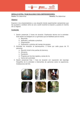 MÓDULO EXTRA. TEAM BUILDING PARA EMPRENDEDORES.
Fecha: Por determinar Horario: Por determinar
Objetivo
Exponer a los emprendedores a una situación donde experimenten sensaciones que
les ayudarán a analizar cómo se van a sentir durante la creación y puesta en marcha
de su negocio.
Contenido
1. Sesión presencial. 2 horas de duración. Explicación técnica de la actividad.
Esta sesión se trabajaría en un gimnasio que se habilitará para la misma.
a. Recorrido.
b. Aptitudes y actitudes a practicar.
c. Organización.
d. Explicación y práctica del manejo de equipos.
2. Actividad de iniciación al barranquismo. 5 horas por cada grupo de 15
personas.
a. Reunión inicial a las puertas de barranco.
b. Almuerzo.
c. Equitación.
d. Progreso por los tres rapeles y zonas de río.
e. Cierre de la actividad.
3. Sesión presencial final. 1 hora de duración con exposición del reportaje
fotográfico de la actividad e intercambio de opiniones sobre la experiencia.
Instalaciones del Info.
 