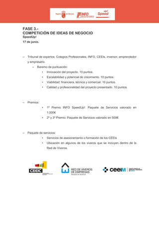 FASE 3.-
COMPETICIÓN DE IDEAS DE NEGOCIO
SpeedUp!
17 de junio.
– Tribunal de expertos: Colegios Profesionales, INFO, CEEIs, inversor, emprendedor
y empresario.
– Baremo de puntuación:
• Innovación del proyecto. 10 puntos.
• Escalabilidad y potencial de crecimiento. 10 puntos.
• Viabilidad: financiera, técnica y comercial. 10 puntos.
• Calidad y profesionalidad del proyecto presentado. 10 puntos.
– Premios:
• 1º Premio INFO SpeedUp!: Paquete de Servicios valorado en
1.000€
• 2º y 3º Premio: Paquete de Servicios valorado en 500€
– Paquete de servicios:
• Servicios de asesoramiento o formación de los CEEIs
• Ubicación en algunos de los viveros que se incluyen dentro de la
Red de Viveros.
 