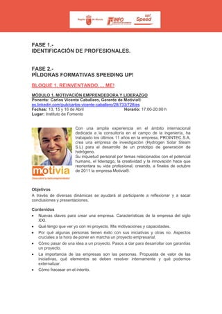 FASE 1.-
IDENTIFICACIÓN DE PROFESIONALES.
FASE 2.-
PÍLDORAS FORMATIVAS SPEEDING UP!
BLOQUE 1. REINVENTANDO…. ME!
MÓDULO 1. MOTIVACIÓN EMPRENDEDORA Y LIDERAZGO
Ponente: Carlos Vicente Caballero, Gerente de Motivia®
es.linkedin.com/pub/carlos-vicente-caballero/28/733/728/es
Fechas: 13, 15 y 16 de Abril Horario: 17:00-20:00 h
Lugar: Instituto de Fomento
Con una amplia experiencia en el ámbito internacional
dedicada a la consultoría en el campo de la ingeniería, ha
trabajado los últimos 11 años en la empresa, PROINTEC S.A,
crea una empresa de investigación (Hydrogen Solar Steam
S.L) para el desarrollo de un prototipo de generación de
hidrógeno.
Su inquietud personal por temas relacionados con el potencial
humano, el liderazgo, la creatividad y la innovación hace que
reorientara su vida profesional, creando, a finales de octubre
de 2011 la empresa Motivia®.
Objetivos
A través de diversas dinámicas se ayudará al participante a reflexionar y a sacar
conclusiones y presentaciones.
Contenidos
• Nuevas claves para crear una empresa. Características de la empresa del siglo
XXI.
• Qué tengo que ver yo con mi proyecto. Mis motivaciones y capacidades.
• Por qué algunas personas tienen éxito con sus iniciativas y otras no. Aspectos
cruciales a la hora de poner en marcha un proyecto empresarial.
• Cómo pasar de una idea a un proyecto. Pasos a dar para desarrollar con garantías
un proyecto.
• La importancia de las empresas son las personas. Propuesta de valor de las
iniciativas, qué elementos se deben resolver internamente y qué podemos
externalizar.
• Cómo fracasar en el intento.
 