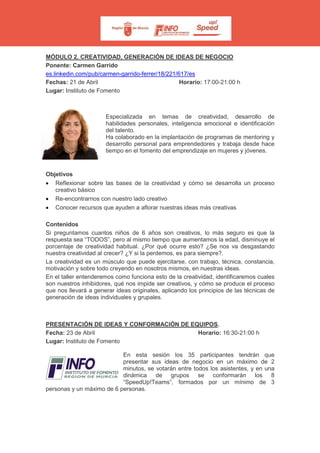 MÓDULO 2. CREATIVIDAD, GENERACIÓN DE IDEAS DE NEGOCIO
Ponente: Carmen Garrido
es.linkedin.com/pub/carmen-garrido-ferrer/18/221/617/es
Fechas: 21 de Abril Horario: 17:00-21:00 h
Lugar: Instituto de Fomento
Especializada en temas de creatividad, desarrollo de
habilidades personales, inteligencia emocional e identificación
del talento.
Ha colaborado en la implantación de programas de mentoring y
desarrollo personal para emprendedores y trabaja desde hace
tiempo en el fomento del emprendizaje en mujeres y jóvenes.
Objetivos
• Reflexionar sobre las bases de la creatividad y cómo se desarrolla un proceso
creativo básico
• Re-encontrarnos con nuestro lado creativo
• Conocer recursos que ayuden a aflorar nuestras ideas más creativas
Contenidos
Si preguntamos cuantos niños de 6 años son creativos, lo más seguro es que la
respuesta sea “TODOS”, pero al mismo tiempo que aumentamos la edad, disminuye el
porcentaje de creatividad habitual. ¿Por qué ocurre esto? ¿Se nos va desgastando
nuestra creatividad al crecer? ¿Y si la perdemos, es para siempre?.
La creatividad es un músculo que puede ejercitarse, con trabajo, técnica, constancia,
motivación y sobre todo creyendo en nosotros mismos, en nuestras ideas.
En el taller entenderemos como funciona esto de la creatividad, identificaremos cuales
son nuestros inhibidores, qué nos impide ser creativos, y cómo se produce el proceso
que nos llevará a generar ideas originales, aplicando los principios de las técnicas de
generación de ideas individuales y grupales.
PRESENTACIÓN DE IDEAS Y CONFORMACIÓN DE EQUIPOS.
Fecha: 23 de Abril Horario: 16:30-21:00 h
Lugar: Instituto de Fomento
En esta sesión los 35 participantes tendrán que
presentar sus ideas de negocio en un máximo de 2
minutos, se votarán entre todos los asistentes, y en una
dinámica de grupos se conformarán los 8
“SpeedUp!Teams”, formados por un mínimo de 3
personas y un máximo de 6 personas.
 