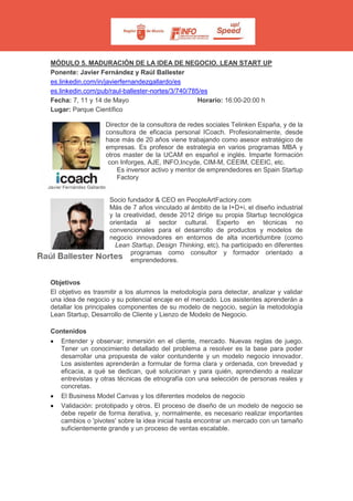 MÓDULO 5. MADURACIÓN DE LA IDEA DE NEGOCIO. LEAN START UP
Ponente: Javier Fernández y Raúl Ballester
es.linkedin.com/in/javierfernandezgallardo/es
es.linkedin.com/pub/raul-ballester-nortes/3/740/785/es
Fecha: 7, 11 y 14 de Mayo Horario: 16:00-20:00 h
Lugar: Parque Científico
Director de la consultora de redes sociales Telinken España, y de la
consultora de eficacia personal ICoach. Profesionalmente, desde
hace más de 20 años viene trabajando como asesor estratégico de
empresas. Es profesor de estrategia en varios programas MBA y
otros master de la UCAM en español e inglés. Imparte formación
con Inforges, AJE, INFO,Incyde, CIM-M, CEEIM, CEEIC, etc.
Es inversor activo y mentor de emprendedores en Spain Startup
Factory
Socio fundador & CEO en PeopleArtFactory.com
Más de 7 años vinculado al ámbito de la I+D+i, el diseño industrial
y la creatividad, desde 2012 dirige su propia Startup tecnológica
orientada al sector cultural. Experto en técnicas no
convencionales para el desarrollo de productos y modelos de
negocio innovadores en entornos de alta incertidumbre (como
Lean Startup, Design Thinking, etc), ha participado en diferentes
programas como consultor y formador orientado a
emprendedores.
Objetivos
El objetivo es trasmitir a los alumnos la metodología para detectar, analizar y validar
una idea de negocio y su potencial encaje en el mercado. Los asistentes aprenderán a
detallar los principales componentes de su modelo de negocio, según la metodología
Lean Startup, Desarrollo de Cliente y Lienzo de Modelo de Negocio.
Contenidos
• Entender y observar; inmersión en el cliente, mercado. Nuevas reglas de juego.
Tener un conocimiento detallado del problema a resolver es la base para poder
desarrollar una propuesta de valor contundente y un modelo negocio innovador.
Los asistentes aprenderán a formular de forma clara y ordenada, con brevedad y
eficacia, a qué se dedican, qué solucionan y para quién, aprendiendo a realizar
entrevistas y otras técnicas de etnografía con una selección de personas reales y
concretas.
• El Business Model Canvas y los diferentes modelos de negocio
• Validación: prototipado y otros. El proceso de diseño de un modelo de negocio se
debe repetir de forma iterativa, y, normalmente, es necesario realizar importantes
cambios o 'pivotes' sobre la idea inicial hasta encontrar un mercado con un tamaño
suficientemente grande y un proceso de ventas escalable.
 