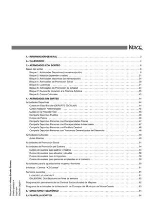 ÍNDICE
1.- INFORMACIÓN GENERAL . . . . . . . . . . . . . . . . . . . . . . . . . . . . . . . . . . . . . . . . . . . . . . . . . . . . . . . . . . . . . . . . . . .3
2.- CALENDARIO . . . . . . . . . . . . . . . . . . . . . . . . . . . . . . . . . . . . . . . . . . . . . . . . . . . . . . . . . . . . . . . . . . . . . . . . . . . . .4
3.- ACTIVIDADES CON SORTEO . . . . . . . . . . . . . . . . . . . . . . . . . . . . . . . . . . . . . . . . . . . . . . . . . . . . . . . . . . . . . . . .6
Bases del sorteo . . . . . . . . . . . . . . . . . . . . . . . . . . . . . . . . . . . . . . . . . . . . . . . . . . . . . . . . . . . . . . . . . . . . . . . . . . . . .6
   Bloque 1: Actividades Deportivas (con reinscripción) . . . . . . . . . . . . . . . . . . . . . . . . . . . . . . . . . . . . . . . . . . . . . .9
   Bloque 2: Natación (aprender a nadar) . . . . . . . . . . . . . . . . . . . . . . . . . . . . . . . . . . . . . . . . . . . . . . . . . . . . . . . . .21
   Bloque 3: Actividades deportivas (sin reinscripción) . . . . . . . . . . . . . . . . . . . . . . . . . . . . . . . . . . . . . . . . . . . . . .24
   Bloque 4: Actividades de Promoción Social . . . . . . . . . . . . . . . . . . . . . . . . . . . . . . . . . . . . . . . . . . . . . . . . . . . .29
   Bloque 5: Ludotecas . . . . . . . . . . . . . . . . . . . . . . . . . . . . . . . . . . . . . . . . . . . . . . . . . . . . . . . . . . . . . . . . . . . . . . .31
   Bloque 6: Actividades de Promoción de la Salud . . . . . . . . . . . . . . . . . . . . . . . . . . . . . . . . . . . . . . . . . . . . . . . .34
   Bloque 7: Cursos de Iniciación a la Práctica Artística . . . . . . . . . . . . . . . . . . . . . . . . . . . . . . . . . . . . . . . . . . . . .35
   Bloque 8: Cursos Culturales . . . . . . . . . . . . . . . . . . . . . . . . . . . . . . . . . . . . . . . . . . . . . . . . . . . . . . . . . . . . . . . . .43
4.- ACTIVIDADES SIN SORTEO . . . . . . . . . . . . . . . . . . . . . . . . . . . . . . . . . . . . . . . . . . . . . . . . . . . . . . . . . . . . . . . .44
Actividades Deportivas . . . . . . . . . . . . . . . . . . . . . . . . . . . . . . . . . . . . . . . . . . . . . . . . . . . . . . . . . . . . . . . . . . . . . . .44
   Cursos en Edad Escolar (DEPORTE ESCOLAR) . . . . . . . . . . . . . . . . . . . . . . . . . . . . . . . . . . . . . . . . . . . . . . . . .44
   Cursos Natación Personalizada . . . . . . . . . . . . . . . . . . . . . . . . . . . . . . . . . . . . . . . . . . . . . . . . . . . . . . . . . . . . . .45
   Cursos en la Pista de Hielo . . . . . . . . . . . . . . . . . . . . . . . . . . . . . . . . . . . . . . . . . . . . . . . . . . . . . . . . . . . . . . . . . .45
   Campaña Deportiva Pueblos . . . . . . . . . . . . . . . . . . . . . . . . . . . . . . . . . . . . . . . . . . . . . . . . . . . . . . . . . . . . . . . .46
   Cursos de Pelota . . . . . . . . . . . . . . . . . . . . . . . . . . . . . . . . . . . . . . . . . . . . . . . . . . . . . . . . . . . . . . . . . . . . . . . . .46
   Campaña Deportiva Personas con Discapacidades Físicas . . . . . . . . . . . . . . . . . . . . . . . . . . . . . . . . . . . . . . . .47
   Campaña Deportiva Personas con Discapacidades Intelectuales . . . . . . . . . . . . . . . . . . . . . . . . . . . . . . . . . . . .47
   Campaña Deportiva Personas con Parálisis Cerebral . . . . . . . . . . . . . . . . . . . . . . . . . . . . . . . . . . . . . . . . . . . . .48
   Campaña Deportiva Personas con Trastornos Generalizados del Desarrollo . . . . . . . . . . . . . . . . . . . . . . . . . . .48
Actividades Culturales . . . . . . . . . . . . . . . . . . . . . . . . . . . . . . . . . . . . . . . . . . . . . . . . . . . . . . . . . . . . . . . . . . . . . . . .49
   Aulas Abiertas . . . . . . . . . . . . . . . . . . . . . . . . . . . . . . . . . . . . . . . . . . . . . . . . . . . . . . . . . . . . . . . . . . . . . . . . . . . .49
Actividades de Promoción Social                     . . . . . . . . . . . . . . . . . . . . . . . . . . . . . . . . . . . . . . . . . . . . . . . . . . . . . . . . . . . . . . .51
Actividades de Promoción del Euskera . . . . . . . . . . . . . . . . . . . . . . . . . . . . . . . . . . . . . . . . . . . . . . . . . . . . . . . . . . .54
   Cursos de euskera para padres y madres . . . . . . . . . . . . . . . . . . . . . . . . . . . . . . . . . . . . . . . . . . . . . . . . . . . . . .54
   Cursos de euskera para abuelos y abuelas . . . . . . . . . . . . . . . . . . . . . . . . . . . . . . . . . . . . . . . . . . . . . . . . . . . . .58
   Cursos de euskera para inmigrantes . . . . . . . . . . . . . . . . . . . . . . . . . . . . . . . . . . . . . . . . . . . . . . . . . . . . . . . . . . .58
   Cursos de euskera para personas empleadas en el comercio . . . . . . . . . . . . . . . . . . . . . . . . . . . . . . . . . . . . . . .59
Actividades para la Igualdad entre mujeres y hombres                                  . . . . . . . . . . . . . . . . . . . . . . . . . . . . . . . . . . . . . . . . . . . . . .60
Infotecas - Centros “KZ Guneak”                     . . . . . . . . . . . . . . . . . . . . . . . . . . . . . . . . . . . . . . . . . . . . . . . . . . . . . . . . . . . . . . .61
Servicios Juveniles . . . . . . . . . . . . . . . . . . . . . . . . . . . . . . . . . . . . . . . . . . . . . . . . . . . . . . . . . . . . . . . . . . . . . . . . . . .61
   Ludoclub I y Ludoclub II . . . . . . . . . . . . . . . . . . . . . . . . . . . . . . . . . . . . . . . . . . . . . . . . . . . . . . . . . . . . . . . . . . . .61
   GAUEKOAK: Ocio Nocturno en fines de semana . . . . . . . . . . . . . . . . . . . . . . . . . . . . . . . . . . . . . . . . . . . . . . . .62
Programación permanente de los Centros Socioculturales de Mayores                                              . . . . . . . . . . . . . . . . . . . . . . . . . . . . . . . . .62
Programa de actividades de la Asociación de Concejos del Municipio de Vitoria-Gasteiz . . . . . . . . . . . . . . . . . . .63
5.- DIRECTORIO TELEFÓNICO . . . . . . . . . . . . . . . . . . . . . . . . . . . . . . . . . . . . . . . . . . . . . . . . . . . . . . . . . . . . . . . .64

6.- PLANTILLA SORTEO                     . . . . . . . . . . . . . . . . . . . . . . . . . . . . . . . . . . . . . . . . . . . . . . . . . . . . . . . . . . . . . . . . . . . . .64
 