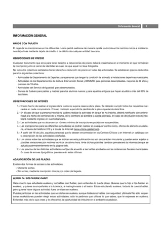 Información General         3



INFORMACIÓN GENERAL

PAGOS CON TARJETA

El pago de las inscripciones en los diferentes cursos podrá realizarse de manera rápida y cómoda en los centros cívicos e instalacio-
nes deportivas mediante tarjeta de crédito o de débito de cualquier entidad bancaria.


REDUCCIONES DE PRECIO

Cualquier documento que sirva para tener derecho a reducciones de precio deberá presentarse en el momento en que formalicen
la inscripción junto al carné de identidad en caso de que aquél no lleve fotografía.
No todos los colectivos señalados tienen derecho a reducción de precio en todas las actividades. Se establecen precios reducidos
para los siguientes colectivos:
   - Actividades del Departamento de Deportes: para personas que tengan la condición de abonado a instalaciones deportivas municipales.
   - Actividades de los Departamentos de Cultura, Intervención Social y DEMSAC: para personas desempleadas, mayores de 60 años y
     menores de 18 años.
   - Actividades del Servicio de Igualdad: para desempleados.
   - Cursos de Euskera para padres y madres: para los alumnos nuevos y para aquellos antiguos que hayan acudido a más del 80% de
     las clases.


OBSERVACIONES DE INTERÉS

   1.- El solo hecho de realizar el ingreso de la cuota no supone reserva de la plaza. Se deberán cumplir todos los requisitos mar-
       cados en cada convocatoria. El caso contrario supondrá la pérdida de la plaza quedando ésta libre.
   2.- En el caso de que la persona inscrita no pudiera realizar la actividad en la que se ha inscrito, deberá notificarlo con anterio-
       ridad a la fecha de comienzo de la misma, de lo contrario se perderá la cuota abonada. En caso de devolución ésta se rea-
       lizará mediante ingreso en cuenta bancaria.
   3.- Las actividades que no alcancen un número mínimo de inscripciones podrán ser suspendidas.
   4.- Las inscripciones para las diferentes actividades se podrán realizar en cualquier centro cívico, oficina de atención ciudada-
       na, a través del teléfono 010 y a través de Internet (www.vitoria-gasteiz.org).
   5.- A partir del 18 de julio, aquellas personas que lo deseen encontrarán en los Centros Cívicos y en Internet un catálogo con
       la descripción de las actividades ofertadas.
   6.- Los datos sobre las actividades que se indican en esta publicación no son de carácter vinculante y pueden estar sujetos a
       posibles variaciones por motivos técnicos de última hora. Ante dichos posibles cambios prevalecerá la información que se
       actualiza permanentemente en la página web.
   7.- Los precios de las distintas actividades se fijan de acuerdo a las tarifas aprobadas en las ordenanzas fiscales municipales.
       En caso de errores tipográficos prevalecerán estas últimas.


ADJUDICACIÓN DE LAS PLAZAS:

Existen dos formas de acceso a las actividades:
  - Mediante sorteo.
  - Sin sorteo, mediante inscripción directa por orden de llegada.


HURBILDU BELDURRIK GABE!

Hace mucho que estudiaste euskera y no hablas con fluidez, pero entiendes lo que te dicen. Quieres que tu hijo e hija hablen en
euskera, y quieres acompañarles a la ludoteca, a matrogimnasia o al teatro. Estás estudiando euskera, todavía te cuesta hablar,
pero quieres hacer alguna actividad fuera de clase en euskera.
Puedes participar en las actividades que se ofertan en euskera, aunque todavía no hables con seguridad. ¡Atrévete! No sólo las per-
sonas euskaldunes pueden elegir estas actividades; sólo te pedimos que utilices lo que sabes, que te expreses en euskera.
Entiendes más de lo que crees y te ofrecemos la oportunidad de imbuirte en el ambiente euskaldun.
 