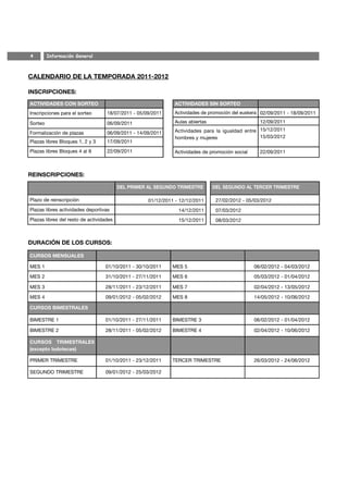 4        Información General



CALENDARIO DE LA TEMPORADA 2011-2012

INSCRIPCIONES:
ACTIVIDADES CON SORTEO                                        ACTIVIDADES SIN SORTEO
Inscripciones para el sorteo       18/07/2011 - 05/09/2011    Actividades de promoción del euskera 02/09/2011 - 18/09/2011

Sorteo                             06/09/2011                 Aulas abiertas                      12/09/2011

Formalización de plazas            06/09/2011 - 14/09/2011    Actividades para la igualdad entre 15/12/2011
                                                              hombres y mujeres                  15/03/2012
Plazas libres Bloques 1, 2 y 3     17/09/2011
Plazas libres Bloques 4 al 8       22/09/2011                 Actividades de promoción social     22/09/2011



REINSCRIPCIONES:

                                         DEL PRIMER AL SEGUNDO TRIMESTRE       DEL SEGUNDO AL TERCER TRIMESTRE

Plazo de reinscripción                              01/12/2011 - 12/12/2011     27/02/2012 - 05/03/2012
Plazas libres actividades deportivas                            14/12/2011      07/03/2012
Plazas libres del resto de actividades                          15/12/2011      08/03/2012



DURACIÓN DE LOS CURSOS:

CURSOS MENSUALES

MES 1                             01/10/2011 - 30/10/2011     MES 5                             06/02/2012 - 04/03/2012

MES 2                             31/10/2011 - 27/11/2011     MES 6                             05/03/2012 - 01/04/2012

MES 3                             28/11/2011 - 23/12/2011     MES 7                             02/04/2012 - 13/05/2012

MES 4                             09/01/2012 - 05/02/2012     MES 8                             14/05/2012 - 10/06/2012

CURSOS BIMESTRALES

BIMESTRE 1                        01/10/2011 - 27/11/2011     BIMESTRE 3                        06/02/2012 - 01/04/2012

BIMESTRE 2                        28/11/2011 - 05/02/2012     BIMESTRE 4                        02/04/2012 - 10/06/2012

CURSOS TRIMESTRALES
(excepto ludotecas)

PRIMER TRIMESTRE                  01/10/2011 - 23/12/2011     TERCER TRIMESTRE                  26/03/2012 - 24/06/2012

SEGUNDO TRIMESTRE                 09/01/2012 - 25/03/2012
 