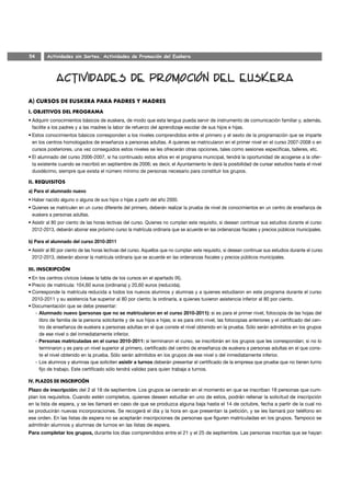 54       Actividades sin Sorteo. Actividades de Promoción del Euskera




A) CURSOS DE EUSKERA PARA PADRES Y MADRES
I. OBJETIVOS DEL PROGRAMA
• Adquirir conocimientos básicos de euskera, de modo que esta lengua pueda servir de instrumento de comunicación familiar y, además,
  facilite a los padres y a las madres la labor de refuerzo del aprendizaje escolar de sus hijos e hijas.
• Estos conocimientos básicos corresponden a los niveles comprendidos entre el primero y el sexto de la programación que se imparte
  en los centros homologados de enseñanza a personas adultas. A quienes se matricularon en el primer nivel en el curso 2007-2008 o en
  cursos posteriores, una vez conseguidos estos niveles se les ofrecerán otras opciones, tales como sesiones específicas, talleres, etc.
• El alumnado del curso 2006-2007, si ha continuado estos años en el programa municipal, tendrá la oportunidad de acogerse a la ofer-
  ta existente cuando se inscribió en septiembre de 2006; es decir, el Ayuntamiento le dará la posibilidad de cursar estudios hasta el nivel
  duodécimo, siempre que exista el número mínimo de personas necesario para constituir los grupos.

II. REQUISITOS
a) Para el alumnado nuevo
• Haber nacido alguno o alguna de sus hijos o hijas a partir del año 2000.
• Quienes se matriculen en un curso diferente del primero, deberán realizar la prueba de nivel de conocimientos en un centro de enseñanza de
  euskera a personas adultas.
• Asistir al 80 por ciento de las horas lectivas del curso. Quienes no cumplan este requisito, si desean continuar sus estudios durante el curso
  2012-2013, deberán abonar ese próximo curso la matrícula ordinaria que se acuerde en las ordenanzas fiscales y precios públicos municipales.

b) Para el alumnado del curso 2010-2011
• Asistir al 80 por ciento de las horas lectivas del curso. Aquellos que no cumplan este requisito, si desean continuar sus estudios durante el curso
  2012-2013, deberán abonar la matrícula ordinaria que se acuerde en las ordenanzas fiscales y precios públicos municipales.

III. INSCRIPCIÓN
• En los centros cívicos (véase la tabla de los cursos en el apartado IX).
• Precio de matrícula: 104,60 euros (ordinaria) y 20,60 euros (reducida).
• Corresponde la matrícula reducida a todos los nuevos alumnos y alumnas y a quienes estudiaron en este programa durante el curso
  2010-2011 y su asistencia fue superior al 80 por ciento; la ordinaria, a quienes tuvieron asistencia inferior al 80 por ciento.
• Documentación que se debe presentar:
   - Alumnado nuevo (personas que no se matricularon en el curso 2010-2011): si es para el primer nivel, fotocopia de las hojas del
     libro de familia de la persona solicitante y de sus hijos e hijas; si es para otro nivel, las fotocopias anteriores y el certificado del cen-
     tro de enseñanza de euskera a personas adultas en el que conste el nivel obtenido en la prueba. Sólo serán admitidos en los grupos
     de ese nivel o del inmediatamente inferior.
   - Personas matriculadas en el curso 2010-2011: si terminaron el curso, se inscribirán en los grupos que les correspondan; si no lo
     terminaron y es para un nivel superior al primero, certificado del centro de enseñanza de euskera a personas adultas en el que cons-
     te el nivel obtenido en la prueba. Sólo serán admitidos en los grupos de ese nivel o del inmediatamente inferior.
   - Los alumnos y alumnas que soliciten asistir a turnos deberán presentar el certificado de la empresa que pruebe que no tienen turno
     fijo de trabajo. Este certificado sólo tendrá validez para quien trabaja a turnos.

IV. PLAZOS DE INSCRIPCIÓN
Plazo de inscripción: del 2 al 18 de septiembre. Los grupos se cerrarán en el momento en que se inscriban 18 personas que cum-
plan los requisitos. Cuando estén completos, quienes deseen estudiar en uno de estos, podrán rellenar la solicitud de inscripción
en la lista de espera, y se les llamará en caso de que se produzca alguna baja hasta el 14 de octubre, fecha a partir de la cual no
se producirán nuevas incorporaciones. Se recogerá el día y la hora en que presentan la petición, y se les llamará por teléfono en
ese orden. En las listas de espera no se aceptarán inscripciones de personas que figuren matriculadas en los grupos. Tampoco se
admitirán alumnos y alumnas de turnos en las listas de espera.
Para completar los grupos, durante los días comprendidos entre el 21 y el 25 de septiembre. Las personas inscritas que se hayan
 