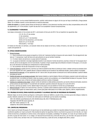 Actividades sin Sorteo. Actividades de Promoción del Euskera                      55



quedado sin grupo –se les avisará telefónicamente– podrán matricularse en alguno de los que se haya constituido y tenga plazas
libres. Si no desean hacerlo, se les devolverá la matrícula abonada.
Listas de espera, si quedan plazas libres se llamará por teléfono a las personas inscritas entre los días comprendidos entre el 28
de septiembre y el 14 de octubre. A partir de ese día no se aceptarán nuevas incorporaciones.

V. CALENDARIO Y HORARIOS
Las clases comenzarán el 3 de octubre de 2011 y terminarán el 8 de junio de 2012. No se impartirán los siguientes días:
                     •12, 24, 25 y 31 de octubre
                     •1 de noviembre
                     •entre el 5 y el 11 de diciembre
                     •entre el 24 de diciembre y el 8 de enero
                     •entre el 5 y el 15 de abril
                     •30 de abril y 1 de mayo
El módulo es tres días a la semana, y la duración diaria de las clases es de hora y media; el horario y los días son los que figuran en el
cuadro del apartado IX.

VI. OTRAS OBSERVACIONES
1.- Número de plazas:
    1.1.- Para la constitución de los grupos se requerirá un mínimo de 14 personas inscritas si el grupo es de nueva creación. Si es de segundo año, bas-
    tará con 11 inscripciones. A partir del tercer año será suficiente con que se inscriban 9 personas.
    1.2.- El número máximo de alumnos en un grupo será de 18 personas.
    1.3.- Los grupos se disolverán si las bajas registradas durante el curso reducen el número de alumnos y alumnas a menos de 7 en los grupos de pri-
    mer año, de 6 en los de segundo o de 5 en los de tercero. A quienes no hayan causado baja se les ofrecerá la inclusión en otro grupo o, si no es posi-
    ble, se les devolverá el porcentaje que corresponda de la matrícula abonada.
    1.4.- No se admitirán más de seis inscripciones a turnos en cada grupo.
2.- Control de asistencia: aquellos alumnos y alumnas cuyo índice de asistencia sea inferior al ochenta por ciento, si desean continuar sus estudios duran-
    te el curso siguiente 2012-2013, deberán abonar la matrícula ordinaria que se acuerde en las ordenanzas fiscales y precios públicos municipales.
3.- Devoluciones de matrículas: el 30 de septiembre de 2011 será el último día para solicitar la devolución de la matrícula abonada; la petición deberá
    formularse por escrito.
4.- Cambios de grupos una vez iniciada la actividad: debe hacerse mediante un escrito dirigido al Servicio de Euskera y exponer la razón del cambio que
    se pretende hacer. Los cambios se llevarán a cabo tras recabar la opinión de los profesores y ver la disponibilidad de plazas en los grupos. Para ser
    aceptado en el grupo nuevo, el Servicio de Euskera deberá confirmar el cambio al interesado.
5.- Cambios en el calendario de las clases: cualquier cambio de calendario se debe plantear previamente y por escrito al Servicio de Euskera, durante la
    primera semana de cada trimestre. El incumplimiento del calendario supondrá la disolución del grupo en el curso 2012-2013.
6.- Alumnos y alumnas que asistan a turnos: deberán elegir los dos grupos a los que asistirán en función de su jornada laboral.
7.- Matrícula reducida: se aplica a los nuevos alumnos y alumnas y a quienes tuvieron asistencia superior al 80 por ciento durante el curso 2010-2011.
8.- Es imprescindible superar los niveles tercero, sexto y noveno para poder matricularse en los niveles cuarto, séptimo y décimo, respectivamente.

VII. PRUEBAS DE NIVEL (PARA NUEVOS ALUMNOS Y ALUMNAS QUE NO SE INSCRIBAN EN PRIMERO)
Deberán elegir uno de los centros que figuran a continuación, llamar por teléfono y acudir el día y a la hora que se les indique a realizar la
prueba. Deberán presentar en el momento de matricularse el certificado que les expida el euskaltegi.
    AEK: 945 263540 (José Mardones 8), 945 252400 (Arana 30), 945 217508 (Barcelona 28)
    Hegoalde: 945 284196 (José Lejarreta, 9)
    IKA: 945 154341 (Adriano VI, 18)
    Udaberria: 945 223433 (Abendaño, 48)

VIII. LÍMITES DEL PROGRAMA
Como máximo se formarán 63 grupos. En el caso de que con las solicitudes que cumplen los requisitos debiera formarse un número superior, se
constituirán aquellos con mayor puntuación. Ésta resultará de aplicar los siguientes criterios: se primarán los grupos de nivel más alto, con mayor
número de alumnos y localizados en centros cívicos, otros espacios municipales y euskaltegis. Por ejemplo, en el caso de que hubiera que ele-
gir entre un grupo de nivel noveno en un colegio, con seis alumnos de horario fijo y otros seis de turnos y, por otro lado, otro grupo de nivel ter-
cero en un centro cívico, de tercer nivel, con 12 alumnos de horario fijo y cuatro de turnos, se elegiría este último, porque
 