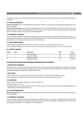 Actividades sin Sorteo. Actividades de Promoción del Euskera         59



• Se deberá presentar el DNI o NIE (Número de Identificación de Extranjeros) u otro documento oficial que acredite la identidad (original y
  fotocopia).

IV. PLAZO DE INSCRIPCIÓN
Plazo de inscripción: del 2 al 18 de septiembre. Los grupos se cerrarán en el momento en que se inscriban 18 personas que cum-
plan los requisitos.
Para completar los grupos, durante los días comprendidos entre el 21 y el 25 de septiembre. Las personas inscritas que se hayan
quedado sin grupo –se les avisará telefónicamente– podrán matricularse en alguno de los que se haya constituido y tenga plazas
libres. Si no desean hacerlo, se les devolverá la matrícula abonada.

V. CALENDARIO Y HORARIOS
Los cursos tienen una duración de 60 horas, distribuidas en sesiones de dos horas, tres días a la semana (lunes, miércoles y vier-
nes), según la oferta de grupos del punto VII. Las clases comenzarán el 3 de octubre y finalizarán el 23 de diciembre. No se impar-
tirán los días 24 y 31 de octubre ni la semana del 6 al 12 de diciembre.

VI. OTRAS OBSERVACIONES
• Para la constitución de los grupos se requerirá un mínimo de 14 personas, y el máximo por grupo será de 18.
• No se certificará la asistencia a los cursos a los alumnos o alumnas que no hayan asistido como mínimo al 70 % de las clases.

VII. OFERTA DE GRUPOS

Código         Nivel                     Centro Cívico                                                  Días                    Horas

1                1                       Centro cívico Aldabe                                           L-X-V                 19:30-21:30
2                1                       Centro cívico Campillo                                         L-X-V                 10:15-12:15
3                1                       Polideportivo Landazuri                                        L-X-V                 10:15-12:15
4                1                       Polideportivo Landazuri                                        L-X-V                 19:30-21:30


D) CURSOS DE EUSKERA PARA PERSONAS EMPLEADAS EN EL COMERCIO
I. OBJETIVOS DEL PROGRAMA
Se trata de cursos de iniciación, que tienen por objeto motivar y animar a las personas que trabajan en el comercio a expresarse
en euskera con sus clientes. Además de trabajar la relación oral, se pretende capacitar al alumnado para elaborar en euskera la
información escrita del establecimiento: rótulos, ofertas, avisos...

II. REQUISITOS
• Tener más de 16 años y no tener conocimientos previos de euskara o, en su caso, unos conocimientos mínimos.
• Estar trabajando en un establecimiento comercial o haberlo estado en algún momento durante el año 2011.

III. INSCRIPCIÓN
• En los centros cívicos (véase la tabla de los cursos en el apartado VII).
• Precio de matrícula: 45 euros.
• Se deberá presentar una fotocopia del DNI, así como el contrato u otro documento que acredite estar o haber estado trabajando en un
  establecimiento comercial durante el año 2011.

IV. PLAZO DE INSCRIPCIÓN
Plazo de inscripción: del 2 al 18 de septiembre. Los grupos se cerrarán en el momento en que se inscriban 18 personas que cum-
plan los requisitos.

V. CALENDARIO Y HORARIOS
Los cursos tienen una duración de 60 horas, distribuidas en sesiones de dos horas, dos días a la semana (martes y jueves), según
la oferta de grupos del punto VII. Las clases comenzarán el 4 de octubre de 2011 y finalizarán el 9 de febrero de 2012. No se impar-
tirán los días 25 de octubre, 1 de noviembre y 6 y 8 de diciembre.
 