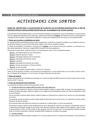 6         Actividades con Sorteo. Bases del Sorteo




BASES DEL SORTEO PARA LA ADJUDICACIÓN DE PLAZAS EN LAS ACTIVIDADES MUNICIPALES DE LA RED DE
CENTROS CÍVICOS E INSTALACIONES DEPORTIVAS DEL AYUNTAMIENTO DE VITORIA-GASTEIZ

El Ayuntamiento de Vitoria-Gasteiz oferta un número de plazas limitadas en la programación anual de actividades en la red de Centros
Cívicos e instalaciones deportivas de la ciudad (que a partir de ahora llamaremos centros). Para facilitar el acceso a dichas plazas sin
necesidad de filas de espera, el Ayuntamiento organizará un sorteo para la distribución de las mismas con las siguientes bases:

1. Plazas que se sortean y posibilidades de opción
En el presente folleto de actividades aparece toda la programación indicando los códigos de aquéllas que son objeto de sorteo en
los diferentes bloques, así como toda la información relativa a las mismas, requisitos y precios.
El “folleto de actividades” se facilitará en cualquiera de los centros y en las oficinas de atención ciudadana. La información tam-
bién estará disponible en Internet en la página WEB municipal, www.vitoria-gasteiz.org
Cada persona podrá aspirar mediante el sorteo a una sola plaza por cada uno de los siguientes bloques:
     Bloque 1: Actividades deportivas (con reinscripción).
     Bloque 2: Natación (aprender a nadar).
     Bloque 3: Actividades deportivas (sin reinscripción).
     Bloque 4: Actividades de Promoción Social.
     Bloque 5: Ludotecas.
     Bloque 6: Actividades de Promoción de la Salud.
     Bloque 7: Cursos de Iniciación a la Práctica Artística.
     Bloque 8: Cursos Culturales.
En cada uno de los bloques se podrán elegir un máximo de 4 opciones.
Cada una de las opciones se refiere a una actividad que se desarrolla en un centro determinado y en unos días y horarios concre-
tos, a excepción de los bloques 2 y 3, en los que no se elige la fecha de inicio del curso.

2. Plazos de solicitud
El plazo para presentar las solicitudes para participar en el sorteo es desde las 09:00 horas del 18 de julio hasta el día 5 de sep-
tiembre de 2011 inclusive.

3. Forma de presentación de las solicitudes
Las solicitudes se podrán presentar de las siguientes formas:
    3.1. A través de Internet en la página WEB municipal, www.vitoria-gasteiz.org
    Las personas que presenten la solicitud a través de Internet deberán acceder a la página WEB municipal, www.vitoria-gasteiz.org e
    introducir los datos personales y rellenar las casillas con los códigos de las actividades que solicitan por orden de preferencia en cada
    uno de los bloques.
    Una vez terminada la solicitud podrán obtener mediante impresora un justificante de su solicitud con el número con el que participarán
    en el sorteo.
    Las solicitudes a través de Internet se podrán realizar desde las 09:00 horas del 18 de julio de 2011 sin restricción de horario, hasta la
    finalización del plazo de solicitud.
    Se recomienda utilizar este sistema de inscripción por tratarse de un sistema rápido y sin tener que guardar fila.
    Para facilitar el acceso a Internet a todas aquellas personas que no dispongan de conexión en su domicilio, el Ayuntamiento pondrá a
    su disposición los KzGuneak ubicados en los centros cívicos Ibaiondo, Iparralde, Arriaga, Aldabe, El Pilar, Hegoalde y Lakua, de lunes
    a viernes de 09:00 a 13:00 y de 16:00 a 20:00, los días siguientes: del 18 al 31 de julio y del 1 al 5 de septiembre. También se podrán
    utilizar los Puntos de Información y Atención Ciudadana (PIAC) instalados en los edificios municipales.
    3.2. A través de teléfono
    Se podrá presentar solicitud llamando al teléfono 010 si se llama desde el término municipal de Vitoria-Gasteiz, o bien llamando al
 