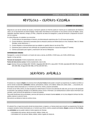 Actividades sin Sorteo. Servicios Juveniles            61




KZgunea es una red de centros de acceso y formación gratuita en Internet puesta en marcha por la colaboración del Gobierno
vasco con el Ayuntamiento de Vitoria-Gasteiz. Estas salas informáticas se encuentran en los centros cívicos de Aldabe, Lakua,
Hegoalde, Iparralde, Ibaiondo, Arriaga y El Pilar, y disponen de áreas de navegación y aulas de formación a disposición de alum-
nos y/o usuarios.
En estos KZgunea, el ciudadano va a encontrar:
    1.- Cursos básicos de aprendizaje en Internet y de Administración electrónica (de 10 a 20 horas de duración).
    2.- Cursos temáticos y seminarios avanzados para la utilización práctica de Internet (banca on line, Facebook, Web 2.0, Redes
        Sociales, correo electrónico…)
    3.- Cursos dirigidos a microempresas para que adapten su gestión diaria al uso de las TICs.
    4.- Exámenes para la obtención del certificado de competencias básicas en nuevas tecnologías (IT Txartela).
    5.- Centros autorizados para registro y reactivación del servicio Metaposta.

DISPONIBILIDAD HORARIA
Navegación y cursos de formación: en horario de lunes a viernes, de 09:00 a 13:00 horas y de 16:00 a 20:00 horas.
Agosto: no hay servicio.

Período de inscripción: Ininterrumpidamente, todo el año.
Fecha de inicio de los cursos: Ininterrumpidamente, todo el año.
Lugar: Centros Cívicos de Aldabe (945 139 667), Hegoalde (945 000 451), Lakua (945 178 225), Iparralde (945 069 279), Ibaiondo
       (945 069 399), Arriaga (945 065 488) y El Pilar (945 067 851).




El ludoclub es un espacio dirigido a los jóvenes entre los 9 y los 12 años donde pueden compartir sus experiencias. Su objetivo es ofertar un
servicio donde se desarrollen actividades creativas, participativas y lúdicas, como talleres, salidas (cine, bolera, teatro, …), excursiones, etc.
Este espacio estará dinamizado por un monitor/a que informa, orienta y propone actividades.
El horario es de 19:00 a 20:30 y los días de apertura se determinarán en función de la demanda de cada zona, por lo que lo más apropiado
es acercarse a las ludotecas ubicadas en los diferentes centros cívicos e informarse. Los ludotecarios/as os darán toda la información que
preciséis, a partir del día 26 de septiembre, en horario de ludoteca.
Para poder beneficiarse de las actividades y servicios del ludoclub es necesario hacerse socio/a, con la única obligación de llevar dos foto-
grafías y abonar la cuota de 2 euros.
Este servicio se ofertará en todos los centros cívicos.




El Ludoclub II es un lugar de encuentro donde los jóvenes tienen un espacio y un tiempo propio para compartir sus experiencias. Se trata de
un espacio recreativo-cultural dinamizado por un monitor/a que informa, orienta y propone actividades, dirigido a jóvenes de 13 a 15 años.
Las actividades que se pueden realizar en estos espacios son diversas:
      • Actividades entre semana: sala de encuentro, talleres, charlas, etc.
      • Actividades de fin de semana: talleres, salidas, visitas a lugares de interés etc.
 