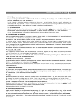 Actividades con Sorteo. Bases del Sorteo             7



  945161100 si se llama de fuera del municipio.
  Las personas que presenten la solicitud telefónicamente deberán previamente apuntar los códigos de las actividades a las que desean
  inscribirse para el sorteo por el orden de preferencia.
  Una vez finalizada la solicitud por teléfono, se le facilitará el número con el que participará en el sorteo. A petición de la persona que
  efectúe la llamada, el Ayuntamiento le enviará al domicilio por correo un justificante con el número otorgado. Asimismo podrán obtener
  un justificante de su solicitud a través de Internet, o dirigirse a cualquier centro para obtenerlo.
  3.3. De manera presencial
  Aquellas personas que deseen inscribirse personalmente, podrán dirigirse a cualquier centro u oficina de atención ciudadana y debe-
  rán previamente apuntar los códigos de las actividades a las que desean inscribirse para el sorteo por el orden de preferencia.
  Una vez inscritas, les facilitarán el justificante de la solicitud con el número en que participarán en el sorteo.

4. Características de las solicitudes
Las solicitudes son personales e intransferibles y no se podrá realizar más de una solicitud por persona. En caso de presentación
de varias solicitudes se tendrá en cuenta la primera de las tramitadas.
En la solicitud no es necesario rellenar todas las opciones posibles, ni es necesario rellenar todos los bloques.
Al objeto de facilitar el acceso de personas que desean realizar juntas una misma actividad, se podrán realizar solicitudes en gru-
pos de no más de tres personas, facilitándoles de esta manera números consecutivos para el sorteo, aunque este sistema no garan-
tiza la adjudicación de las plazas a todas las personas del grupo. Esta opción estará disponible en cualquiera de las modalidades
que elija para tramitar la solicitud.
En el sorteo se participa con el mismo número para todos los bloques, aunque se realizará un sorteo por cada uno de ellos.

5. Resguardo de la solicitud
Con el objetivo de minimizar errores en la adjudicación y en la inscripción de plazas, se ruega realizar una comprobación exhaus-
tiva del RESGUARDO con el número otorgado para participar en el sorteo.
Esta comprobación consiste en una verificación de la correcta inscripción de los datos personales y de los códigos de las activi-
dades elegidas y con el orden de preferencia señalado.

6. Modificaciones, ampliaciones y anulaciones
Cualquier persona que haya presentado una solicitud podrá modificar, ampliar o anular la misma a través de Internet, a través del
teléfono o de manera presencial en cualquiera de los centros.
Para poder realizar modificaciones, ampliaciones o anulaciones será necesario facilitar los datos de identificación y el número faci-
litado para el sorteo.

7. Comprobación de los datos
El Ayuntamiento comprobará la veracidad de los datos personales aportados por las personas que presenten solicitud para parti-
cipar en este sorteo. Aquellas personas cuyos datos no puedan ser comprobados estarán obligadas a presentar la correspondien-
te acreditación en el caso de ser seleccionadas en el sorteo.

8. Sorteo
Entre todas las solicitudes recibidas se realizará un sorteo el día 6 de septiembre de 2011 a las 11:00 de la mañana, ante notario.
El resultado se mostrará en tiempo real en los centros cívicos en las pantallas informativas instaladas en los centros cívicos.
El resultado del sorteo se generará por medio de un proceso informático automático que obtendrá un número por cada uno de los
bloques y asignará las plazas por el orden de preferencia apuntado en la solicitud.
Las personas seleccionadas en el sorteo y las actividades que les han correspondido se publicarán en todos los centros y estarán
disponibles para su consulta en la página WEB municipal o telefónicamente.
Las plazas asignadas son nominales e intransferibles.

9. Formalización de la inscripción
Habrá un plazo desde las 16.30 horas del 6 de septiembre de 2011 hasta el 14 de septiembre de 2011 para que las personas
seleccionadas formalicen la inscripción y realicen el pago de la misma. Transcurrido este plazo, la plaza quedará libre.
El pago se podrá realizar a través de Internet, en las oficinas de atención ciudadana o dirigiéndose a cualquiera de los centros.
Las personas que tengan derecho a determinados precios reducidos deberán acreditar su condición en el momento de formalizar
la inscripción.
 