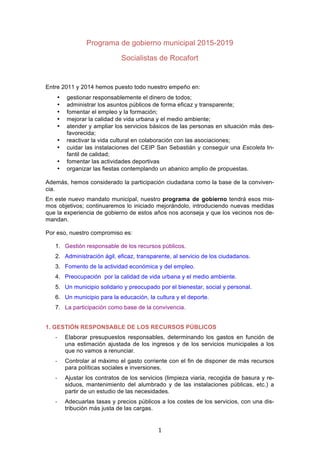   1	
  
Programa de gobierno municipal 2015-2019
Entre 2011 y 2014 hemos puesto todo nuestro empeño en:
• gestionar responsablemente el dinero de todos;
• administrar los asuntos públicos de forma eficaz y transparente;
• fomentar el empleo y la formación;
• mejorar la calidad de vida urbana y el medio ambiente;
• atender y ampliar los servicios básicos de las personas en situación más des-
favorecida;
• reactivar la vida cultural en colaboración con las asociaciones;
• cuidar las instalaciones del CEIP San Sebastián y conseguir una Escoleta In-
fantil de calidad;
• fomentar las actividades deportivas
• organizar las fiestas contemplando un abanico amplio de propuestas.
Además, hemos considerado la participación ciudadana como la base de la conviven-
cia.
En este nuevo mandato municipal, nuestro programa de gobierno tendrá esos mis-
mos objetivos; continuaremos lo iniciado mejorándolo, introduciendo nuevas medidas
que la experiencia de gobierno de estos años nos aconseja y que los vecinos nos de-
mandan.
Por eso, nuestro compromiso es:
1. Gestión responsable de los recursos públicos.
2. Administración ágil, eficaz, transparente, al servicio de los ciudadanos.
3. Fomento de la actividad económica y del empleo.
4. Preocupación por la calidad de vida urbana y el medio ambiente.
5. Un municipio solidario y preocupado por el bienestar, social y personal.
6. Un municipio para la educación, la cultura y el deporte.
7. La participación como base de la convivencia.
1. GESTIÓN RESPONSABLE DE LOS RECURSOS PÚBLICOS
-­‐ Elaborar presupuestos responsables, determinando los gastos en función de
una estimación ajustada de los ingresos y de los servicios municipales a los
que no vamos a renunciar.
-­‐ Controlar al máximo el gasto corriente con el fin de disponer de más recursos
para políticas sociales e inversiones.
 