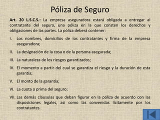 Póliza de Seguro
Art. 20 L.S.C.S.: La empresa aseguradora estará obligada a entregar al
contratante del seguro, una póliza en la que consten los derechos y
obligaciones de las partes. La póliza deberá contener:
I. Los nombres, domicilios de los contratantes y firma de la empresa
aseguradora;
II. La designación de la cosa o de la persona asegurada;
III. La naturaleza de los riesgos garantizados;
IV. El momento a partir del cual se garantiza el riesgo y la duración de esta
garantía;
V. El monto de la garantía;
VI. La cuota o prima del seguro;
VII. Las demás cláusulas que deban figurar en la póliza de acuerdo con las
disposiciones legales, así como las convenidas lícitamente por los
contratantes.
 
