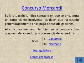 Concurso Mercantil
Es la situación jurídico-contable en que se encuentra
un comerciante insolvente, es decir, que ha cesado
generalizadamente en el pago de sus obligaciones.
Al concurso mercantil también se le conoce como
concurso de acreedores u ocurrencia de acreedores.
a) Voluntario
b) Necesario
Ley reguladora
Etapas del proceso
Tipos
 